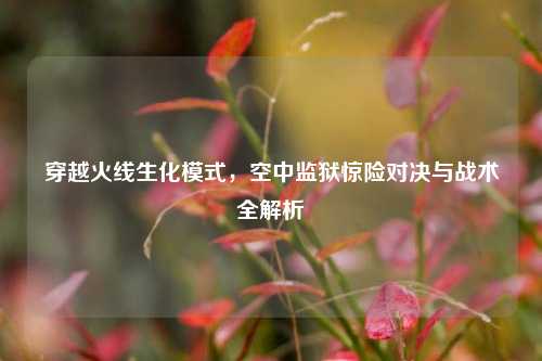 穿越火线生化模式，空中监狱惊险对决与战术全解析