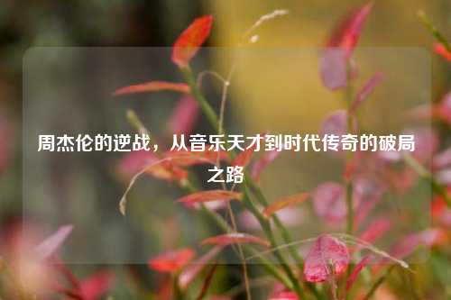 周杰伦的逆战，从音乐天才到时代传奇的破局之路