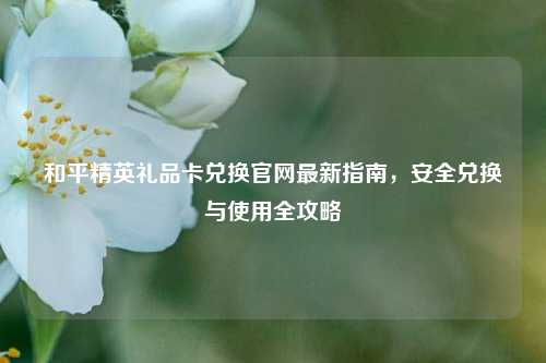 和平精英礼品卡兑换官网最新指南，安全兑换与使用全攻略