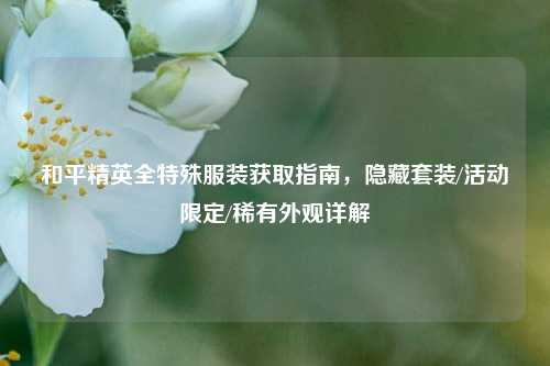 和平精英全特殊服装获取指南，隐藏套装/活动限定/稀有外观详解