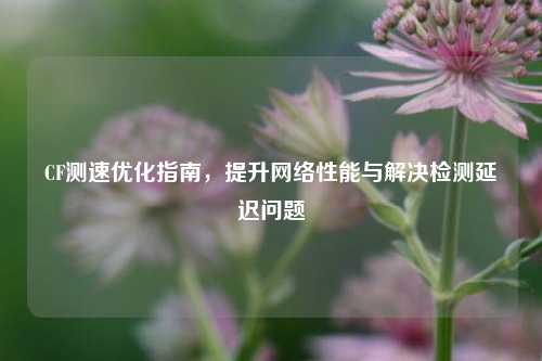 CF测速优化指南，提升     性能与解决检测延迟问题