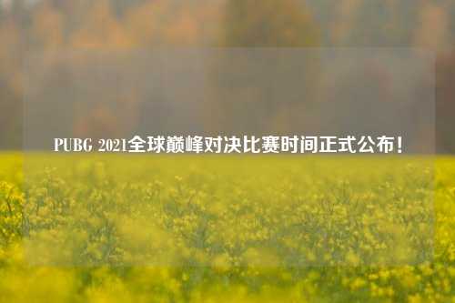 PUBG 2021全球巅峰对决比赛时间正式公布！