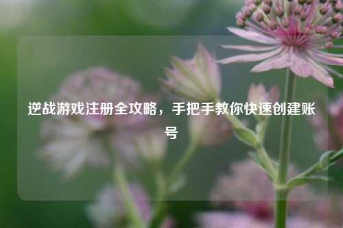 逆战游戏注册全攻略，手把手教你快速创建账号