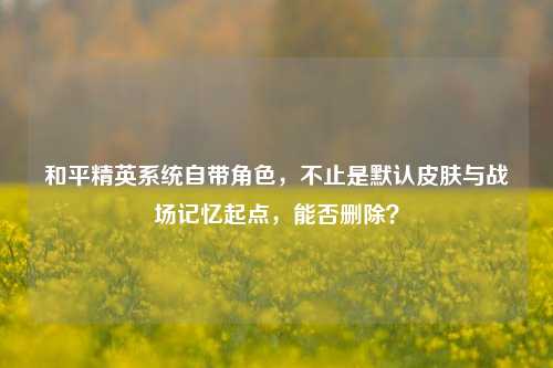 和平精英系统自带角色,不止是默认皮肤与战场记忆起点,能否删除?