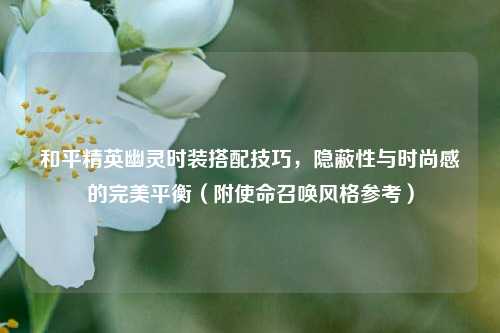 和平精英幽灵时装搭配技巧,隐蔽性与时尚感的完美平衡(附使命召唤风格参考)