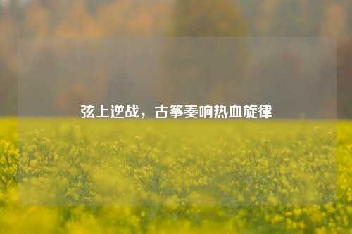 弦上逆战,古筝奏响热血旋律