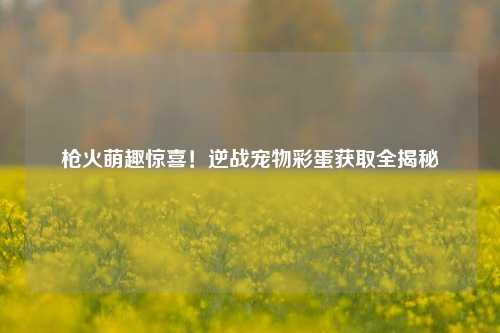 枪火萌趣惊喜!逆战宠物彩蛋获取全揭秘