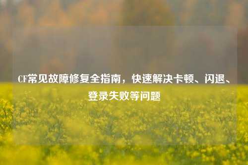 CF常见故障修复全指南,快速解决卡顿、闪退、登录失败等问题