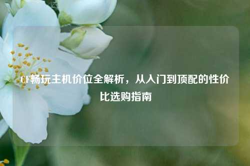 CF畅玩主机价位全解析,从入门到顶配的性价比选购指南