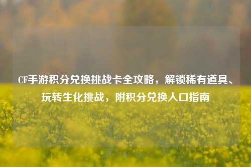 CF手游积分兑换挑战卡全攻略,解锁稀有道具、玩转生化挑战,附积分兑换入口指南