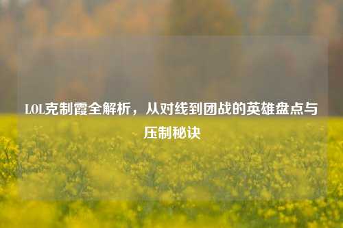 LOL克制霞全解析,从对线到团战的英雄盘点与压制秘诀