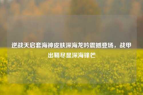 逆战天启套海神皮肤深海龙吟震撼登场,战甲出鞘尽显深海锋芒