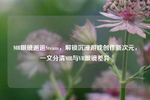 MR眼镜邂逅Steam,解锁沉浸游戏创作新次元,一文分清MR与VR眼镜差异