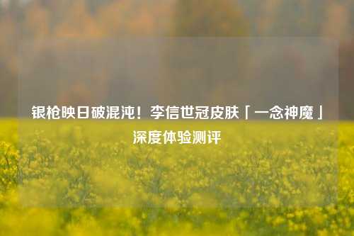 银枪映日破混沌!李信世冠皮肤「一念神魔」深度体验测评