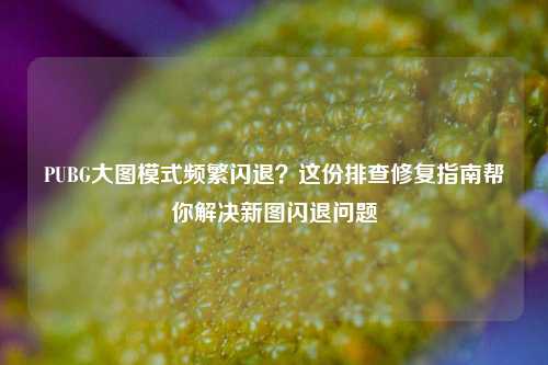 PUBG大图模式频繁闪退?这份排查修复指南帮你解决新图闪退问题