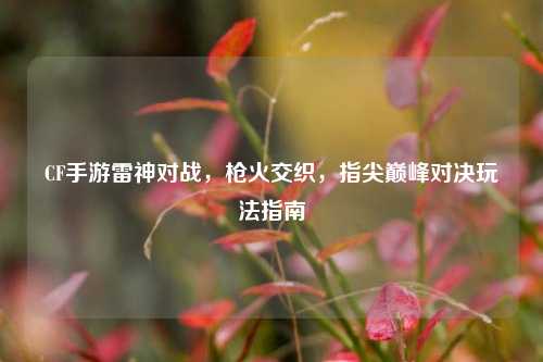 CF手游雷神对战,枪火交织,指尖巅峰对决玩法指南