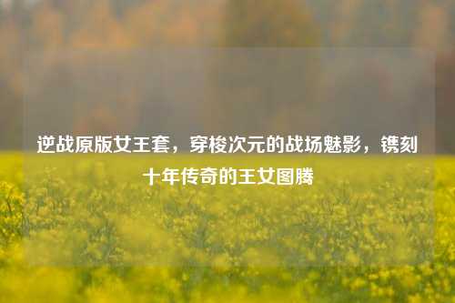逆战原版女王套,穿梭次元的战场魅影,镌刻十年传奇的王女图腾