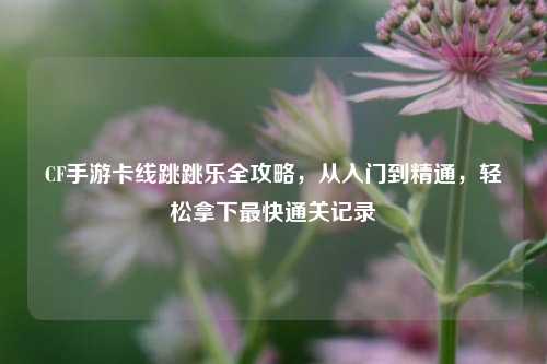 CF手游卡线跳跳乐全攻略,从入门到精通,轻松拿下最快通关记录