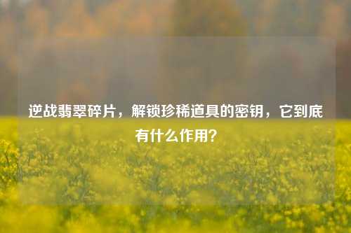 逆战翡翠碎片,解锁珍稀道具的密钥,它到底有什么作用?