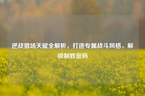 逆战猎场天赋全解析,打造专属战斗风格,解锁制胜密码
