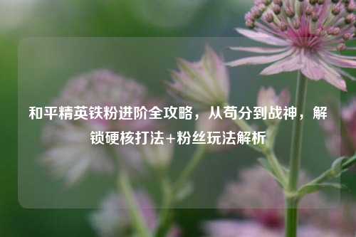 和平精英铁粉进阶全攻略,从苟分到战神,解锁硬核打法+粉丝玩法解析