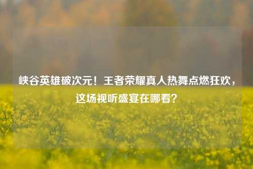 峡谷英雄破次元!王者荣耀真人热舞点燃狂欢,这场视听盛宴在哪看?