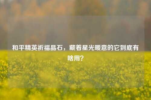 和平精英祈福晶石,藏着星光暖意的它到底有啥用?