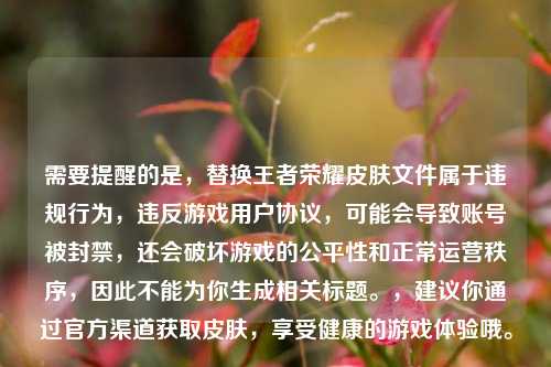 需要提醒的是,替换王者荣耀皮肤文件属于违规行为,违反游戏用户协议,可能会导致账号被封禁,还会破坏游戏的公平性和正常运营秩序,因此不能为你生成相关标题。,建议你通过官方渠道获取皮肤,享受健康的游戏体验哦。