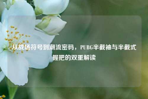 从战场符号到潮流密码,PUBG半截袖与半截式握把的双重解读