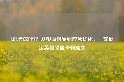 LOL卡成PPT?从根源修复到应急优化,一文搞定英雄联盟卡顿难题