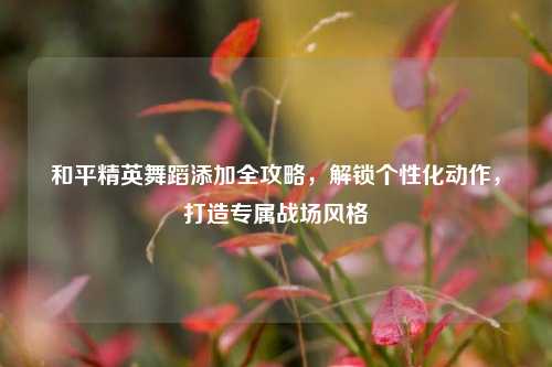 和平精英舞蹈添加全攻略,解锁个性化动作,打造专属战场风格