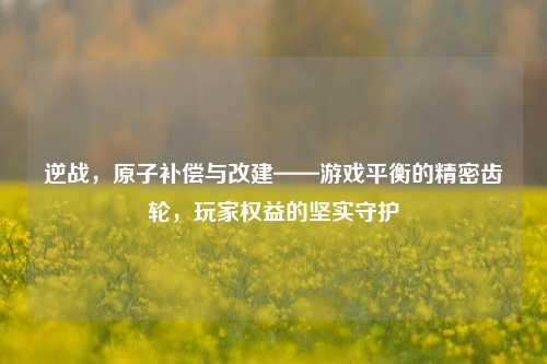 逆战,原子补偿与改建——游戏平衡的精密齿轮,玩家权益的坚实守护