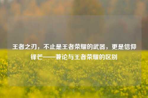 王者之刃,不止是王者荣耀的武器,更是信仰锋芒——兼论与王者荣耀的区别