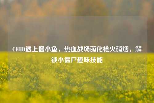 CFHD遇上僵小鱼,热血战场萌化枪火硝烟,解锁小僵尸趣味技能