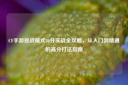 CF手游挑战模式80分实战全攻略,从入门到精通的高分打法指南