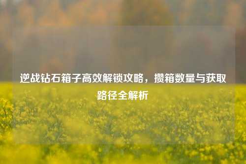 逆战钻石箱子高效解锁攻略,攒箱数量与获取路径全解析