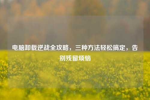 电脑卸载逆战全攻略,三种 轻松搞定,告别残留烦恼
