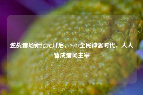 逆战猎场新纪元开启,2021全民神器时代,人人皆成猎场主宰
