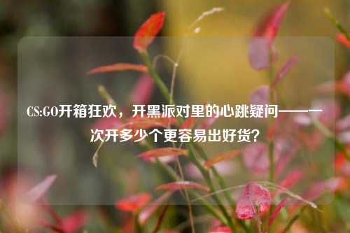 CS:GO开箱狂欢,开黑派对里的心跳疑问——一次开多少个更容易出好货?