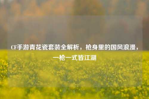 CF手游青花瓷套装全解析,枪身里的国风浪漫,一枪一式皆江湖