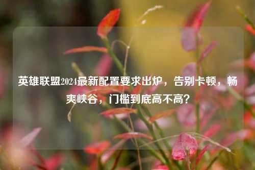 英雄联盟2024最新配置要求出炉,告别卡顿,畅爽峡谷,门槛到底高不高?