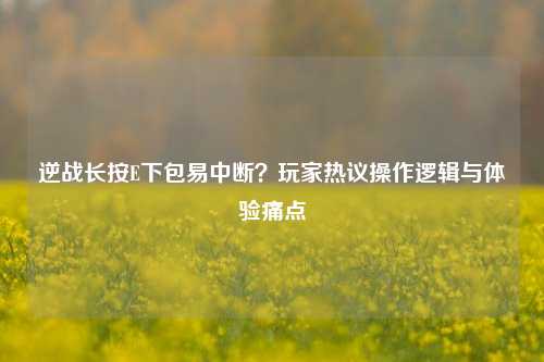 逆战长按E下包易中断?玩家热议操作逻辑与体验痛点