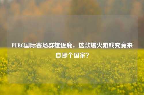 PUBG国际赛场群雄逐鹿,这款爆火游戏究竟来自哪个国家?