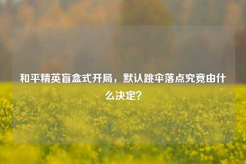 和平精英盲盒式开局,默认跳伞落点究竟由什么决定?