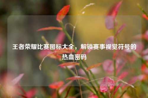 王者荣耀比赛图标大全,解锁赛事视觉符号的热血密码