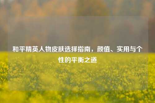 和平精英人物皮肤选择指南,颜值、实用与个性的平衡之道