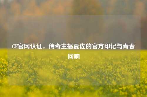 CF官网认证,传奇主播夏佐的官方印记与青春回响