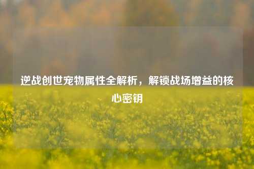 逆战创世宠物属性全解析,解锁战场增益的核心密钥
