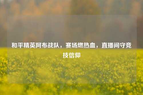 和平精英阿布战队,赛场燃热血,直播间守竞技信仰