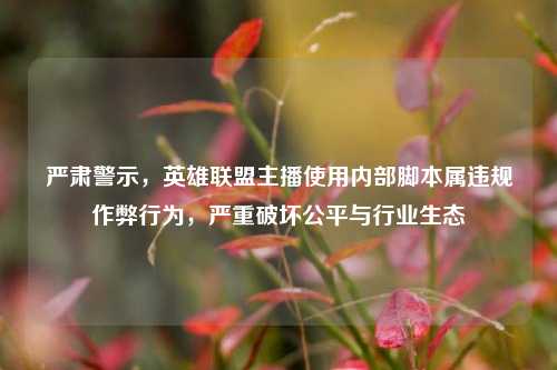 严肃警示,英雄联盟主播使用内部脚本属违规作弊行为,严重破坏公平与行业生态